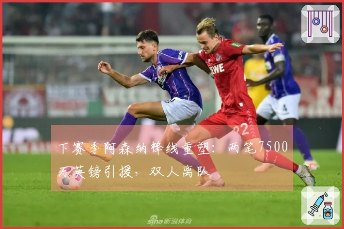 下赛季阿森纳锋线重塑：两笔7500万英镑引援，双人离队